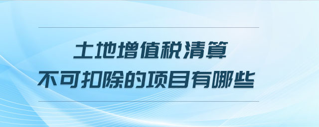 土地增值稅清算不可扣除的項(xiàng)目有哪些