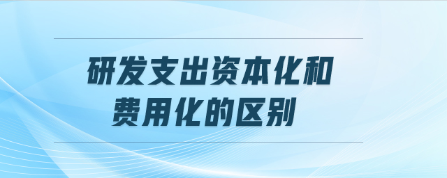 研發(fā)支出資本化和費(fèi)用化的區(qū)別