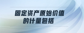 固定資產(chǎn)原始價(jià)值的計(jì)量包括