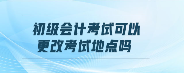 初級(jí)會(huì)計(jì)考試可以更改考試地點(diǎn)嗎