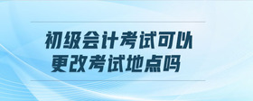 初級會(huì)計(jì)考試可以更改考試地點(diǎn)嗎