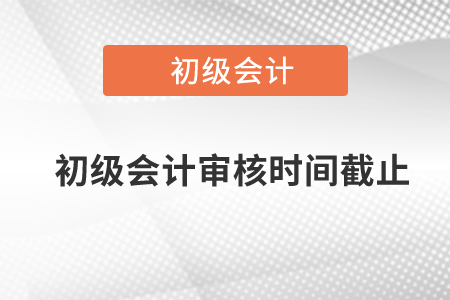 初級會計審核時間截止是什么時候？