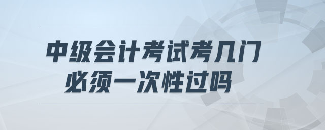 中級會計考試考幾門,必須一次性過嗎