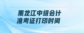 黑龍江中級(jí)會(huì)計(jì)準(zhǔn)考證打印時(shí)間