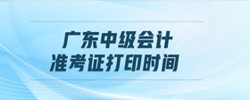 廣東中級(jí)會(huì)計(jì)準(zhǔn)考證打印時(shí)間