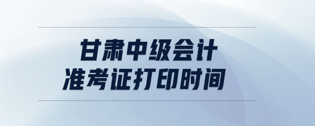 甘肅中級會計準考證打印時間