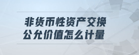 非貨幣性資產(chǎn)交換公允價值怎么計量