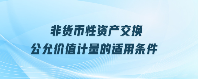 非貨幣性資產(chǎn)交換公允價(jià)值計(jì)量的適用條件