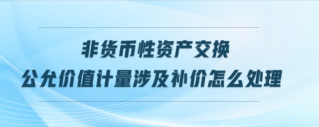 非貨幣性資產(chǎn)交換公允價(jià)值計(jì)量涉及補(bǔ)價(jià)怎么處理