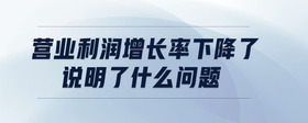 營業(yè)利潤增長率下降了說明了什么問題