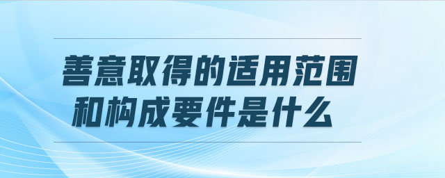 善意取得的適用范圍和構(gòu)成要件是什么