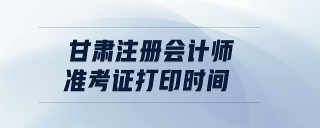 甘肅注冊會計師準(zhǔn)考證打印時間