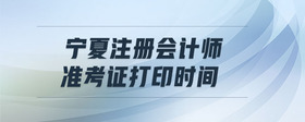 寧夏注冊會計師準(zhǔn)考證打印時間