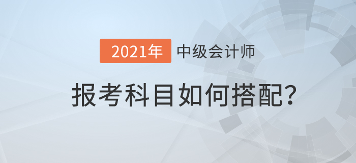 2021年中級(jí)會(huì)計(jì)考試科目如何搭配才合理？速來查看！