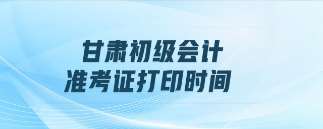 甘肅初級會計準(zhǔn)考證打印時間