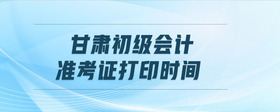 甘肅初級(jí)會(huì)計(jì)準(zhǔn)考證打印時(shí)間