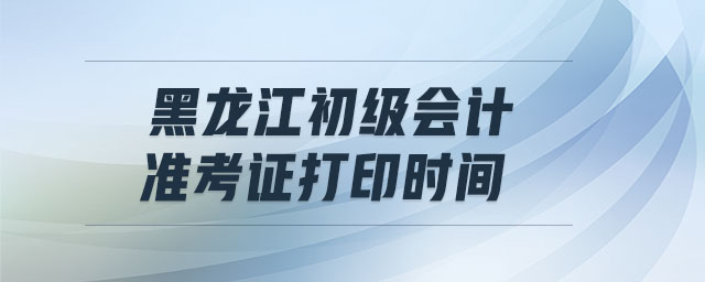 黑龍江初級會計準考證打印時間