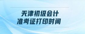天津初級會計準(zhǔn)考證打印時間