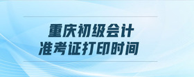 重慶初級會計準(zhǔn)考證打印時間
