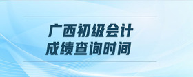 廣西初級會計成績查詢時間