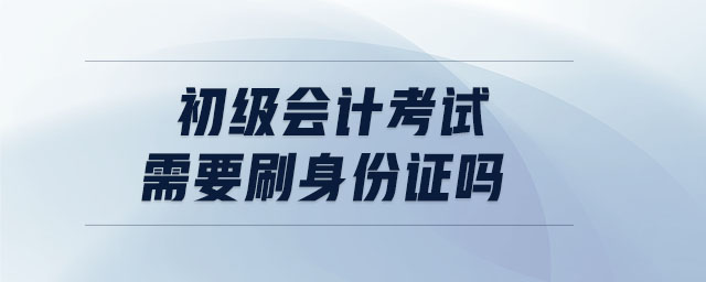 初級會計考試需要刷身份證嗎