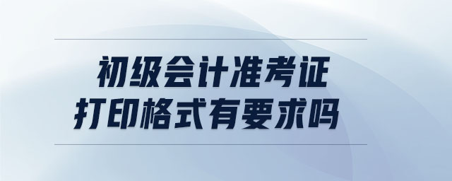 初級會計準考證打印格式有要求嗎