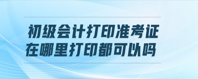 初級會計打印準考證在哪里打印都可以嗎
