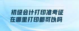 初級(jí)會(huì)計(jì)打印準(zhǔn)考證在哪里打印都可以嗎
