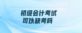 初級(jí)會(huì)計(jì)考試可以缺考嗎