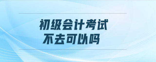 初級會計(jì)考試不去可以嗎