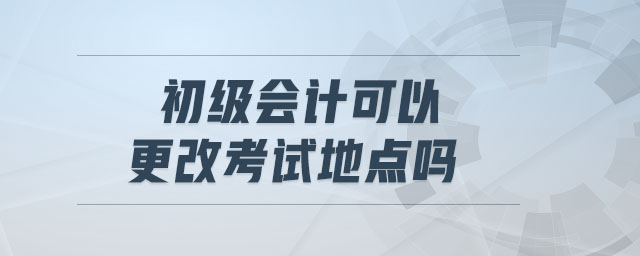 初級會計(jì)可以更改考試地點(diǎn)嗎