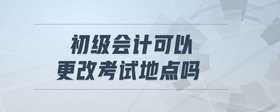 初級(jí)會(huì)計(jì)可以更改考試地點(diǎn)嗎