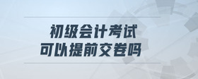 初級(jí)會(huì)計(jì)考試可以提前交卷嗎