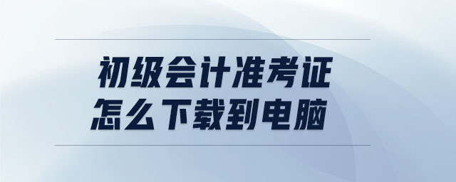 初級(jí)會(huì)計(jì)準(zhǔn)考證怎么下載到電腦