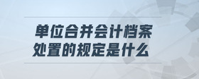 單位合并會(huì)計(jì)檔案處置的規(guī)定是什么