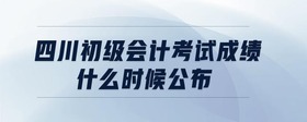 四川初級會計考試成績什么時候公布