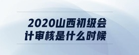 2020山西初級會計審核是什么時候