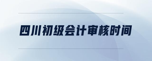四川初級會計審核時間