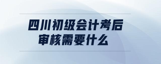 四川初級會計考后審核需要什么