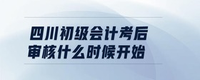 四川初級(jí)會(huì)計(jì)考后審核什么時(shí)候開始