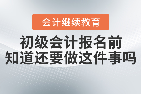 初級(jí)會(huì)計(jì)考試報(bào)名之前還需要做這件事，你知道嗎？