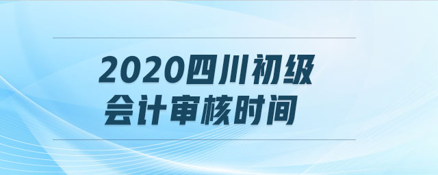2020四川初級(jí)會(huì)計(jì)審核時(shí)間