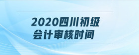 2020四川初級(jí)會(huì)計(jì)審核時(shí)間