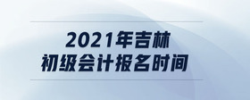 2021年吉林初級(jí)會(huì)計(jì)報(bào)名時(shí)間