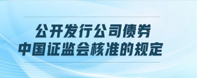 公開發(fā)行公司債券中國證監(jiān)會(huì)核準(zhǔn)的規(guī)定
