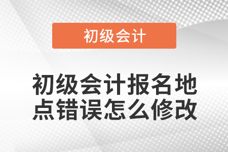 初級(jí)會(huì)計(jì)報(bào)名地點(diǎn)錯(cuò)誤怎么修改
