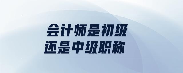 會(huì)計(jì)師是初級(jí)還是中級(jí)職稱