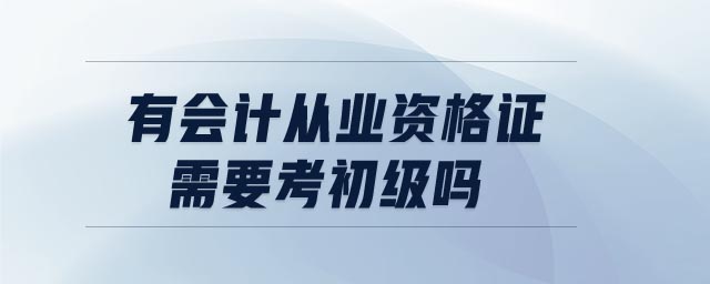 有會計從業(yè)資格證需要考初級嗎 有會計從業(yè)資格證需要考初級嗎