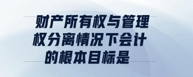 財產(chǎn)所有權(quán)與管理權(quán)分離情況下,會計的根本目標是