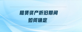 租賃資產(chǎn)折舊期間如何確定